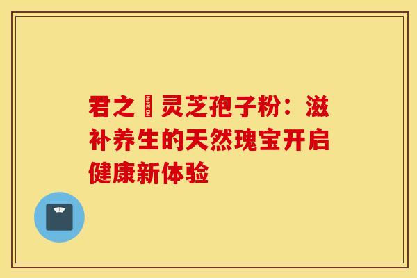 君之來灵芝孢子粉：滋补养生的天然瑰宝开启健康新体验
