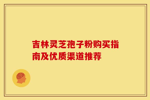 吉林灵芝孢子粉购买指南及优质渠道推荐