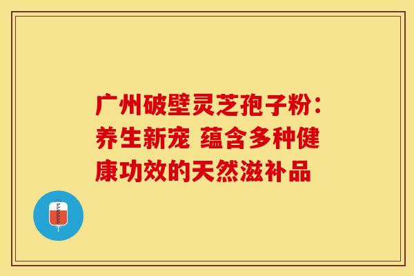 广州破壁灵芝孢子粉：养生新宠 蕴含多种健康功效的天然滋补品