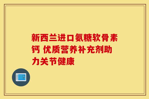 新西兰进口氨糖软骨素钙 优质营养补充剂助力关节健康