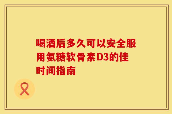 喝酒后多久可以安全服用氨糖软骨素D3的佳时间指南 喝酒后多久可以安全服用氨糖软骨素D3的佳时间指南