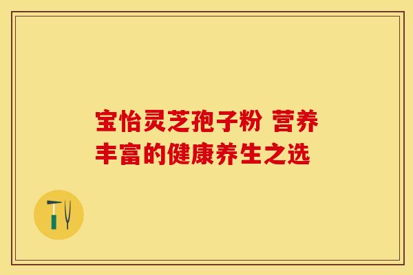 宝怡灵芝孢子粉 营养丰富的健康养生之选