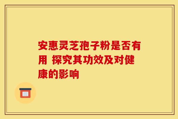 安惠灵芝孢子粉是否有用 探究其功效及对健康的影响