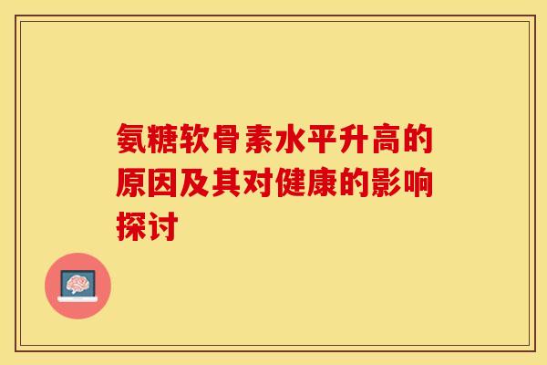 氨糖软骨素水平升高的原因及其对健康的影响探讨