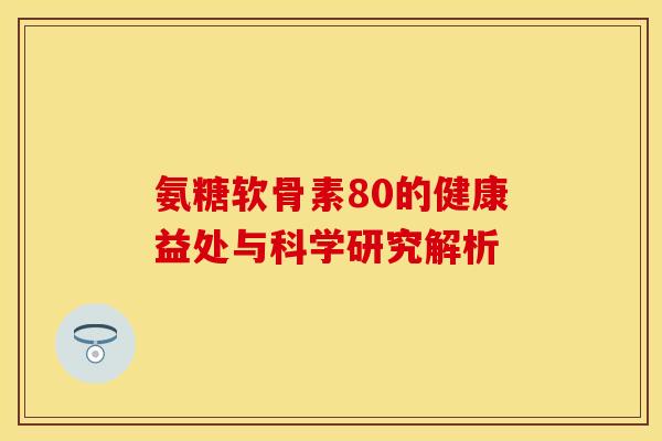 氨糖软骨素80的健康益处与科学研究解析 氨糖软骨素80的健康益处与科学研究解析