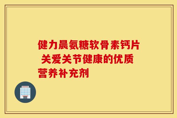 健力晨氨糖软骨素钙片 关爱关节健康的优质营养补充剂