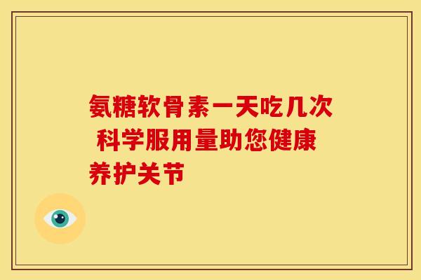 氨糖软骨素一天吃几次 科学服用量助您健康养护关节