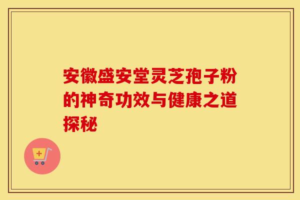 安徽盛安堂灵芝孢子粉的神奇功效与健康之道探秘