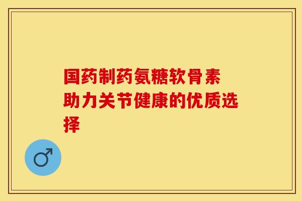 国药制药氨糖软骨素 助力关节健康的优质选择