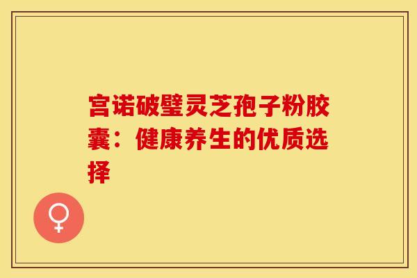 宫诺破璧灵芝孢子粉胶囊：健康养生的优质选择