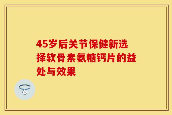 45岁后关节保健新选择软骨素氨糖钙片的益处与效果 45岁后关节保健新选择软骨素氨糖钙片的益处与效果
