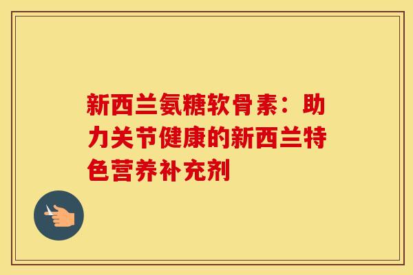 新西兰氨糖软骨素：助力关节健康的新西兰特色营养补充剂