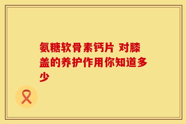氨糖软骨素钙片 对膝盖的养护作用你知道多少