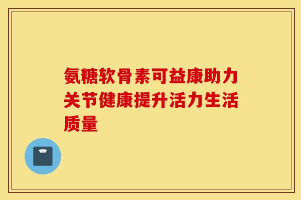 氨糖软骨素可益康助力关节健康提升活力生活质量