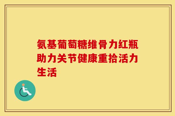 氨基葡萄糖维骨力红瓶助力关节健康重拾活力生活