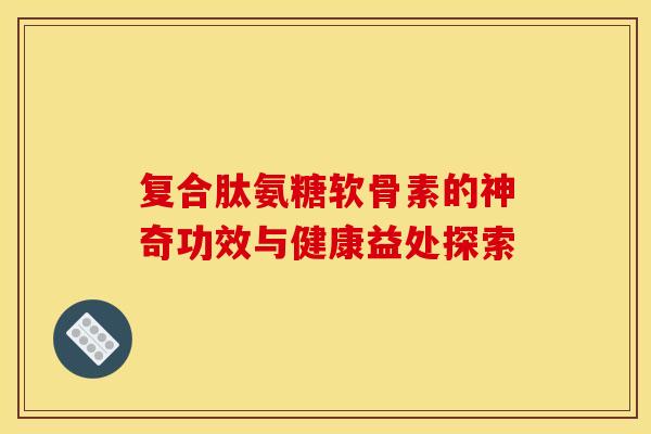 复合肽氨糖软骨素的神奇功效与健康益处探索