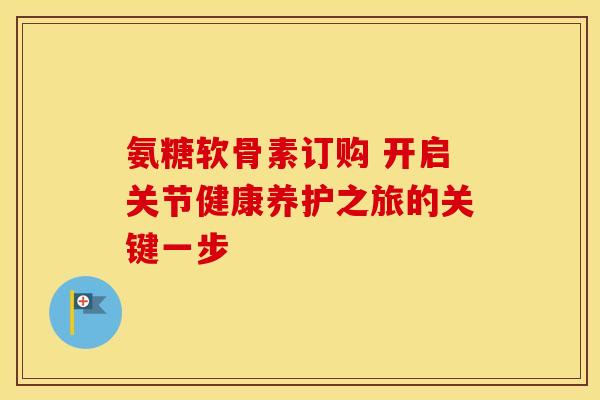 氨糖软骨素订购 开启关节健康养护之旅的关键一步