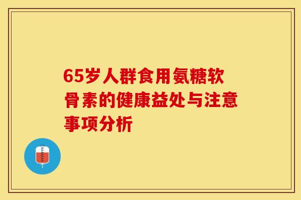 65岁人群食用氨糖软骨素的健康益处与注意事项分析