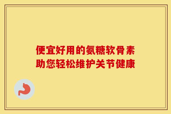 便宜好用的氨糖软骨素助您轻松维护关节健康