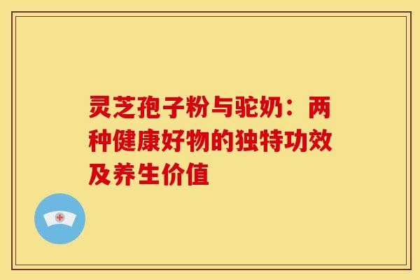 灵芝孢子粉与驼奶：两种健康好物的独特功效及养生价值