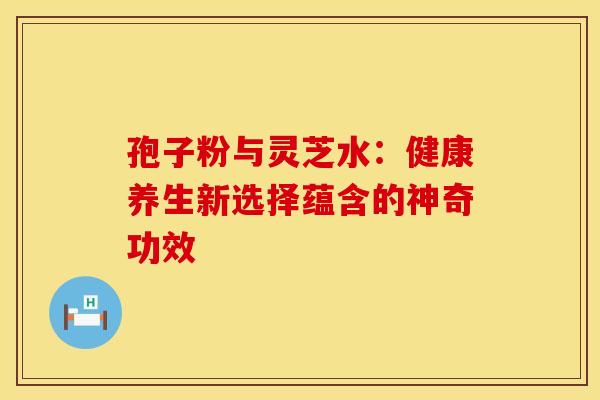孢子粉与灵芝水：健康养生新选择蕴含的神奇功效