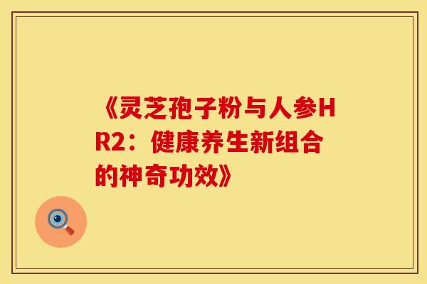 《灵芝孢子粉与人参HR2：健康养生新组合的神奇功效》