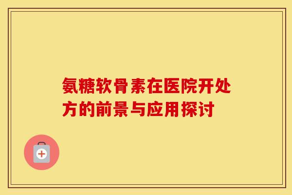 氨糖软骨素在医院开处方的前景与应用探讨