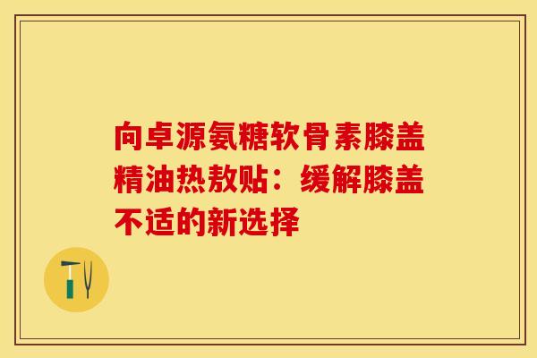 向卓源氨糖软骨素膝盖精油热敖贴：缓解膝盖不适的新选择