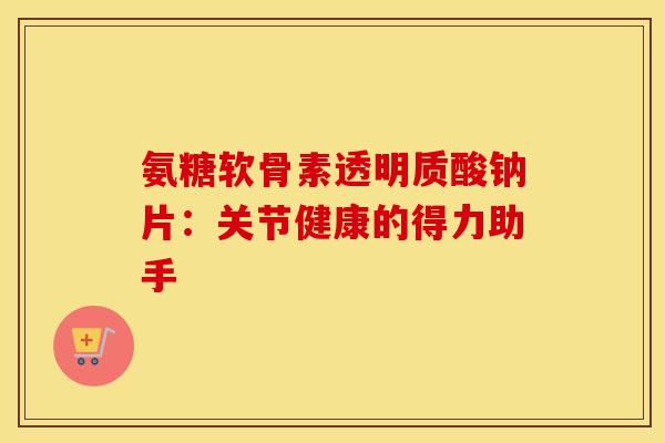 氨糖软骨素透明质酸钠片：关节健康的得力助手
