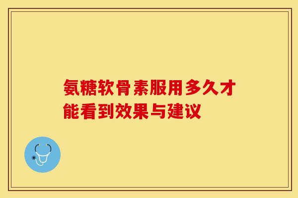 氨糖软骨素服用多久才能看到效果与建议