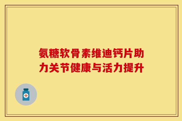 氨糖软骨素维迪钙片助力关节健康与活力提升 氨糖软骨素维迪钙片助力关节健康与活力提升