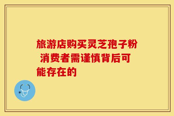 旅游店购买灵芝孢子粉 消费者需谨慎背后可能存在的