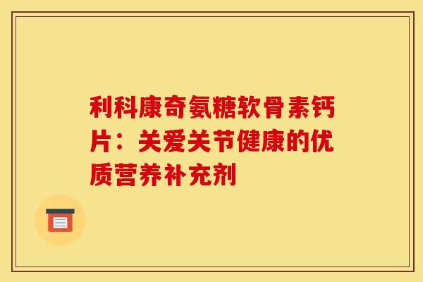 利科康奇氨糖软骨素钙片：关爱关节健康的优质营养补充剂