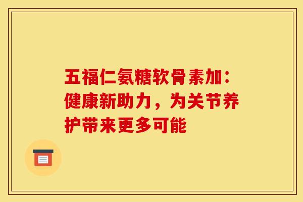 五福仁氨糖软骨素加：健康新助力，为关节养护带来更多可能