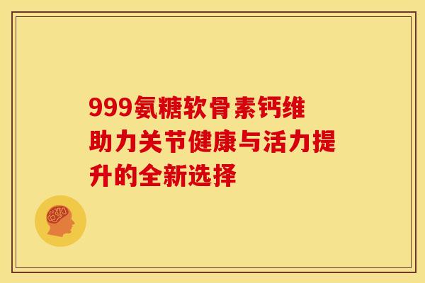 999氨糖软骨素钙维助力关节健康与活力提升的全新选择