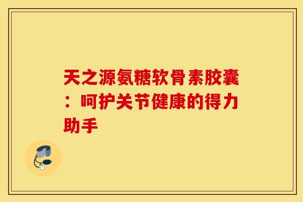 天之源氨糖软骨素胶囊：呵护关节健康的得力助手