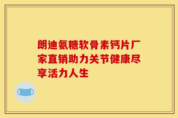 朗迪氨糖软骨素钙片厂家直销助力关节健康尽享活力人生