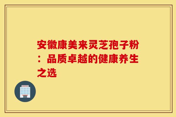 安徽康美来灵芝孢子粉：品质卓越的健康养生之选