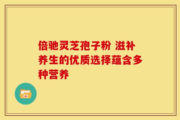 倍驰灵芝孢子粉 滋补养生的优质选择蕴含多种营养