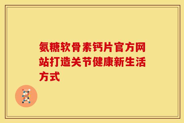 氨糖软骨素钙片官方网站打造关节健康新生活方式 氨糖软骨素钙片官方网站打造关节健康新生活方式