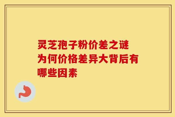 灵芝孢子粉价差之谜 为何价格差异大背后有哪些因素 灵芝孢子粉价差之谜 为何价格差异大背后有哪些因素