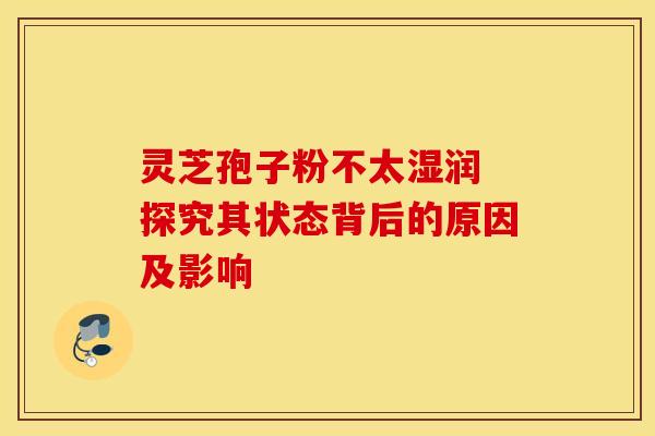 灵芝孢子粉不太湿润 探究其状态背后的原因及影响