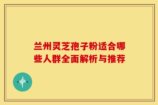 兰州灵芝孢子粉适合哪些人群全面解析与推荐