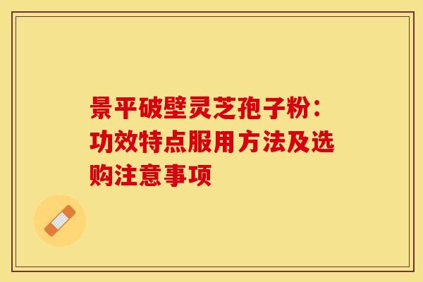 景平破壁灵芝孢子粉：功效特点服用方法及选购注意事项