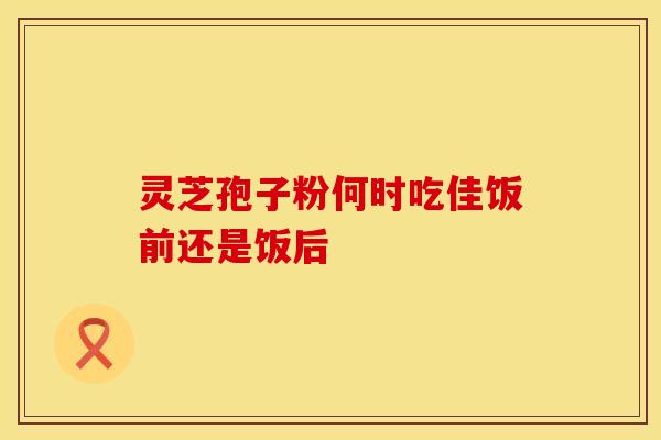 灵芝孢子粉何时吃佳饭前还是饭后
