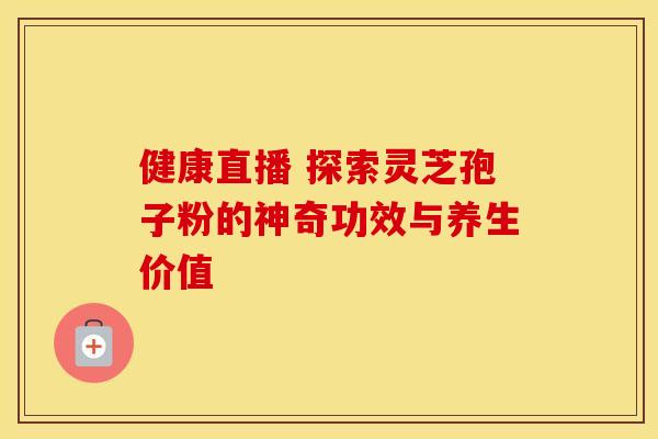 健康直播 探索灵芝孢子粉的神奇功效与养生价值