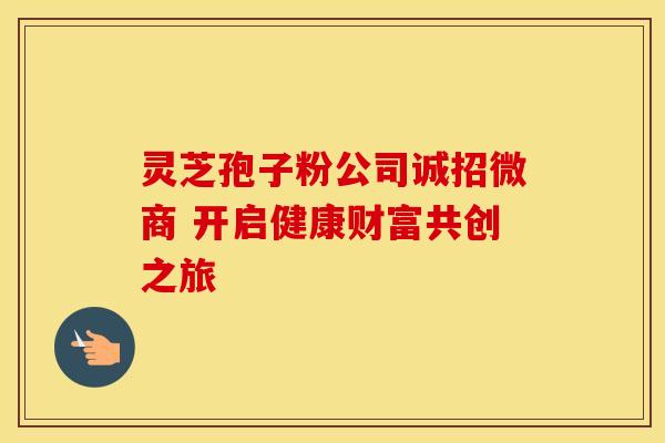 灵芝孢子粉公司诚招微商 开启健康财富共创之旅