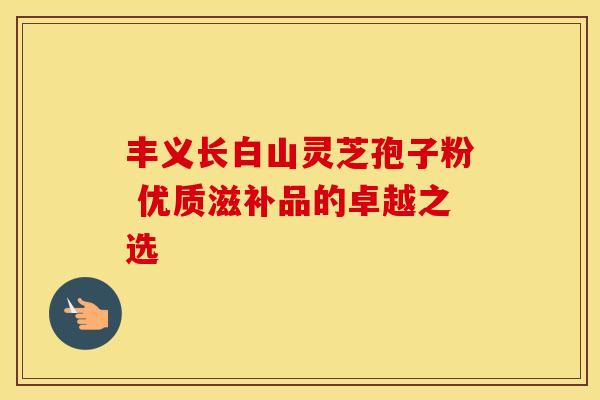 丰义长白山灵芝孢子粉 优质滋补品的卓越之选