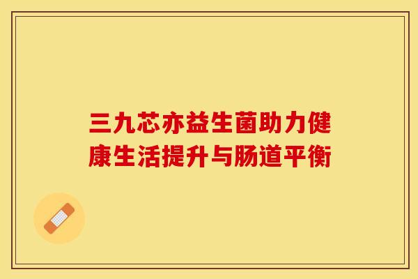 三九芯亦益生菌助力健康生活提升与肠道平衡 三九芯亦益生菌助力健康生活提升与肠道平衡