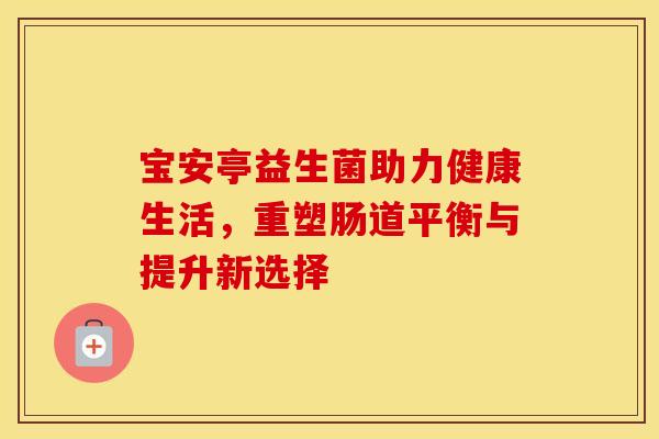 宝安亭益生菌助力健康生活，重塑肠道平衡与提升新选择